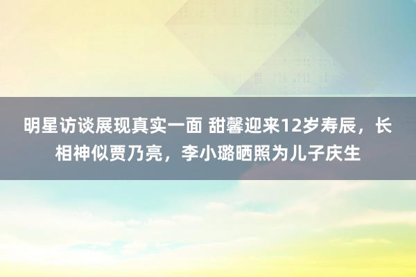 明星访谈展现真实一面 甜馨迎来12岁寿辰，长相神似贾乃亮，李小璐晒照为儿子庆生