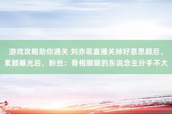 游戏攻略助你通关 刘亦菲直播关掉好意思颜后，素颜曝光后，粉丝：骨相顺眼的东说念主分手不大