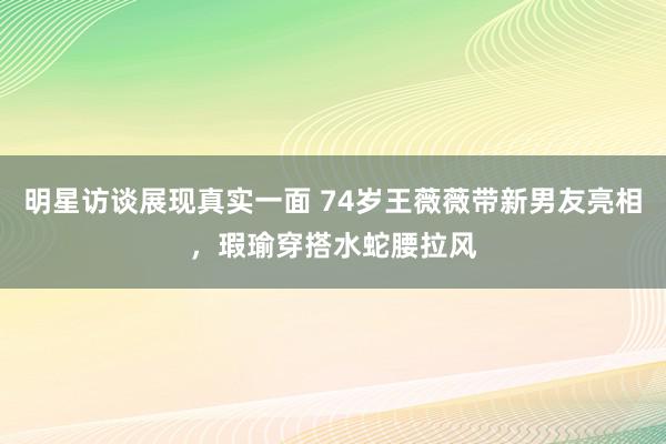 明星访谈展现真实一面 74岁王薇薇带新男友亮相，瑕瑜穿搭水蛇腰拉风