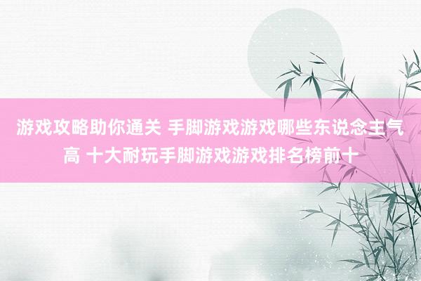 游戏攻略助你通关 手脚游戏游戏哪些东说念主气高 十大耐玩手脚游戏游戏排名榜前十