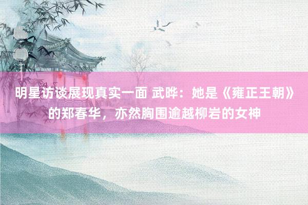 明星访谈展现真实一面 武晔：她是《雍正王朝》的郑春华，亦然胸围逾越柳岩的女神