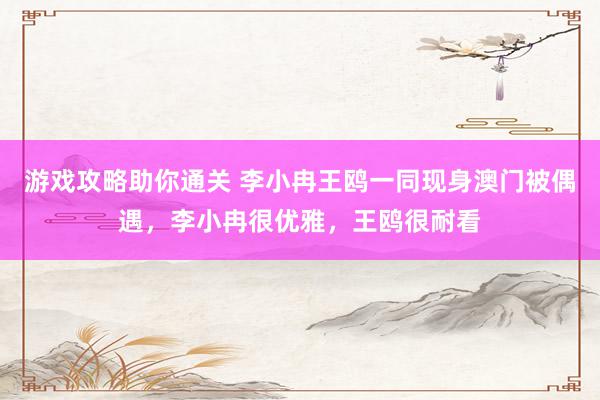 游戏攻略助你通关 李小冉王鸥一同现身澳门被偶遇，李小冉很优雅，王鸥很耐看