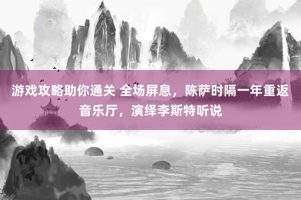 游戏攻略助你通关 全场屏息，陈萨时隔一年重返音乐厅，演绎李斯特听说