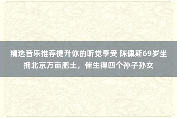 精选音乐推荐提升你的听觉享受 陈佩斯69岁坐拥北京万亩肥土，催生得四个孙子孙女