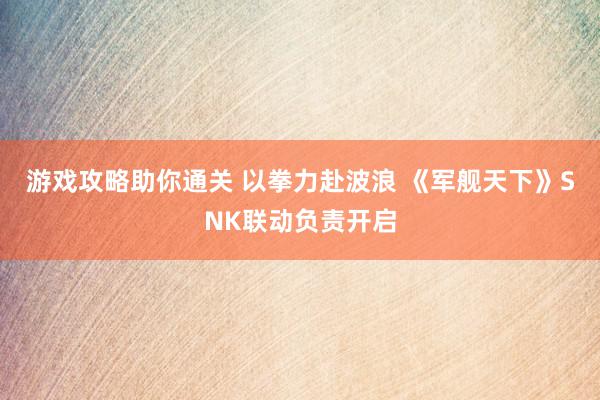 游戏攻略助你通关 以拳力赴波浪 《军舰天下》SNK联动负责开启