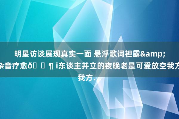 明星访谈展现真实一面 悬浮歌词袒露&白杂音疗愈🎶 i东谈主并立的夜晚老是可爱放空我方…