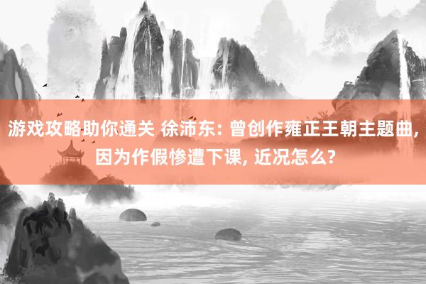 游戏攻略助你通关 徐沛东: 曾创作雍正王朝主题曲, 因为作假惨遭下课, 近况怎么?