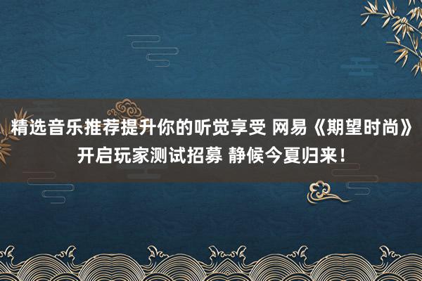 精选音乐推荐提升你的听觉享受 网易《期望时尚》开启玩家测试招募 静候今夏归来！