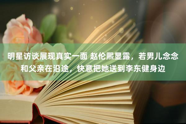 明星访谈展现真实一面 赵伦熙显露，若男儿念念和父亲在沿途，快意把她送到李东健身边