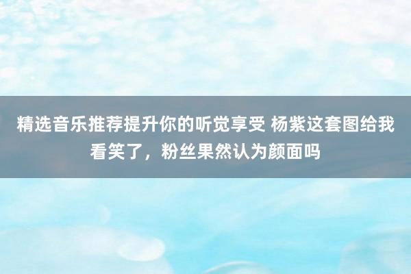 精选音乐推荐提升你的听觉享受 杨紫这套图给我看笑了，粉丝果然认为颜面吗