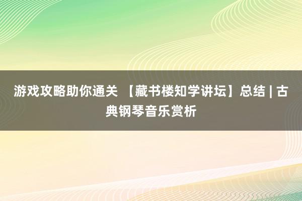 游戏攻略助你通关 【藏书楼知学讲坛】总结 | 古典钢琴音乐赏析