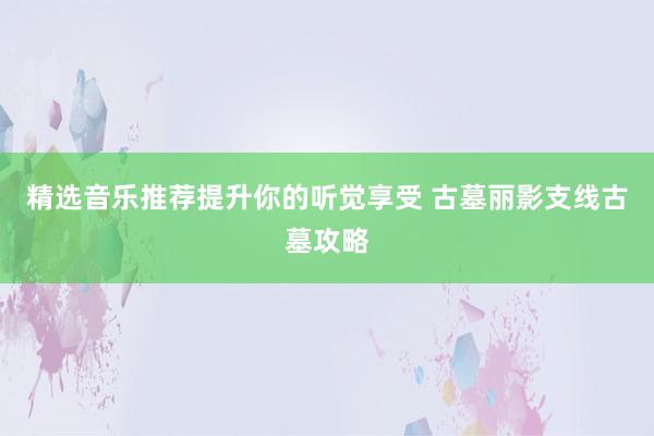 精选音乐推荐提升你的听觉享受 古墓丽影支线古墓攻略