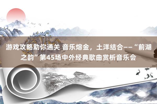 游戏攻略助你通关 音乐熔金，土洋结合――“前湖之韵”第45场中外经典歌曲赏析音乐会