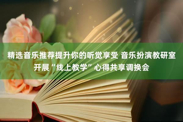 精选音乐推荐提升你的听觉享受 音乐扮演教研室开展“线上教学”心得共享调换会