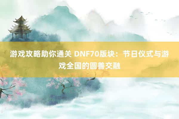 游戏攻略助你通关 DNF70版块：节日仪式与游戏全国的圆善交融