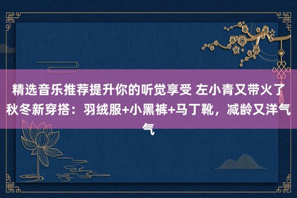 精选音乐推荐提升你的听觉享受 左小青又带火了秋冬新穿搭：羽绒服+小黑裤+马丁靴，减龄又洋气