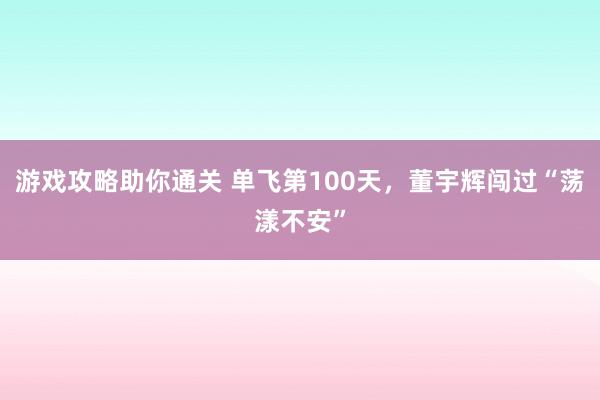 游戏攻略助你通关 单飞第100天，董宇辉闯过“荡漾不安”