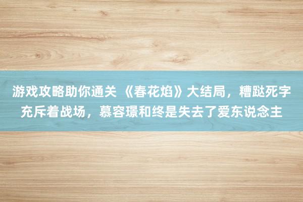 游戏攻略助你通关 《春花焰》大结局，糟跶死字充斥着战场，慕容璟和终是失去了爱东说念主