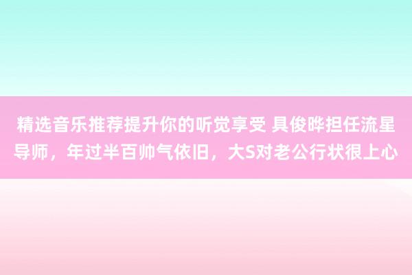 精选音乐推荐提升你的听觉享受 具俊晔担任流星导师，年过半百帅气依旧，大S对老公行状很上心