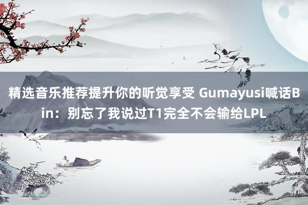 精选音乐推荐提升你的听觉享受 Gumayusi喊话Bin：别忘了我说过T1完全不会输给LPL