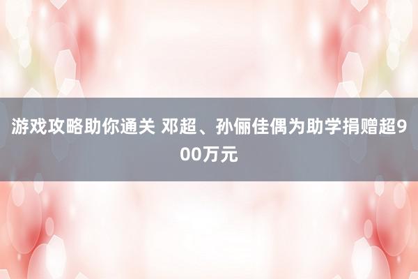 游戏攻略助你通关 邓超、孙俪佳偶为助学捐赠超900万元