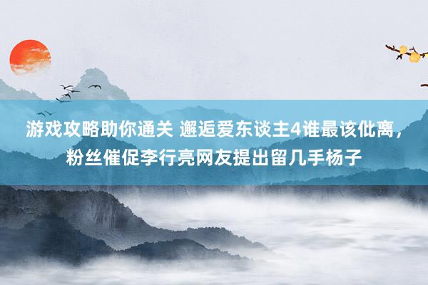 游戏攻略助你通关 邂逅爱东谈主4谁最该仳离，粉丝催促李行亮网友提出留几手杨子