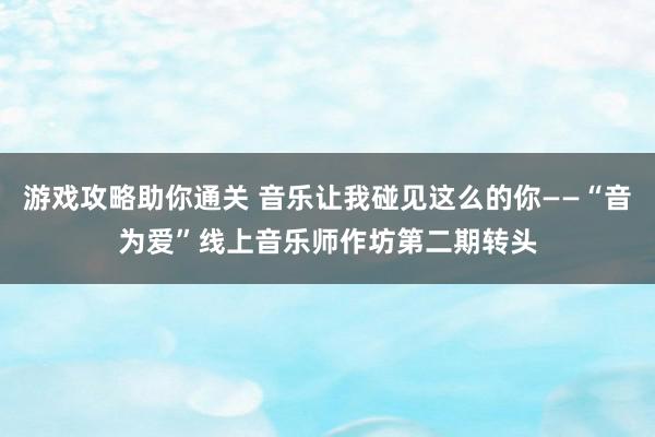 游戏攻略助你通关 音乐让我碰见这么的你——“音为爱”线上音乐师作坊第二期转头