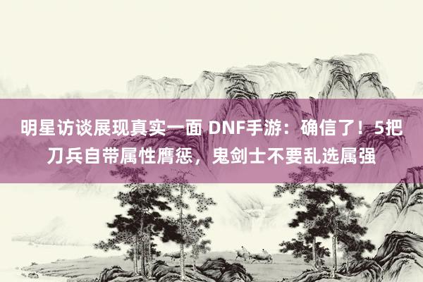 明星访谈展现真实一面 DNF手游：确信了！5把刀兵自带属性膺惩，鬼剑士不要乱选属强