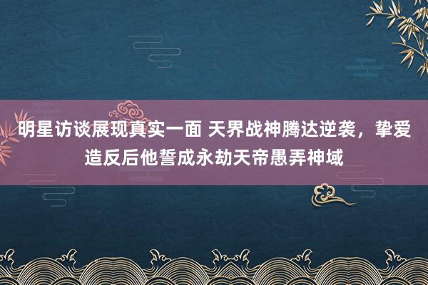 明星访谈展现真实一面 天界战神腾达逆袭，挚爱造反后他誓成永劫天帝愚弄神域