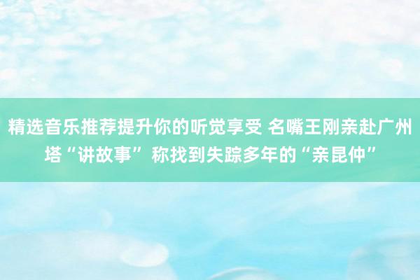 精选音乐推荐提升你的听觉享受 名嘴王刚亲赴广州塔“讲故事” 称找到失踪多年的“亲昆仲”