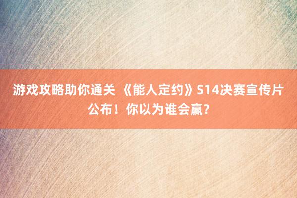 游戏攻略助你通关 《能人定约》S14决赛宣传片公布！你以为谁会赢？