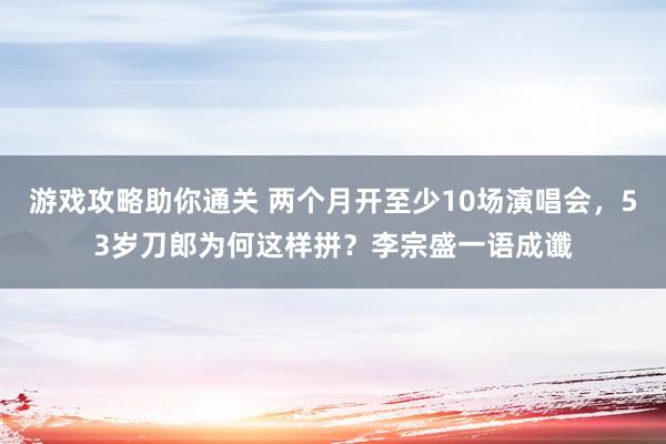 游戏攻略助你通关 两个月开至少10场演唱会，53岁刀郎为何这样拼？李宗盛一语成谶