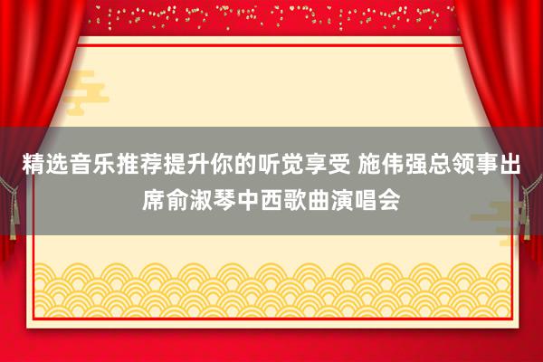 精选音乐推荐提升你的听觉享受 施伟强总领事出席俞淑琴中西歌曲演唱会