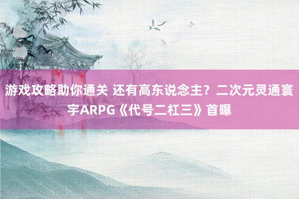 游戏攻略助你通关 还有高东说念主？二次元灵通寰宇ARPG《代号二杠三》首曝