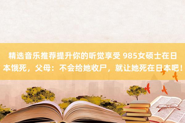 精选音乐推荐提升你的听觉享受 985女硕士在日本饿死，父母：不会给她收尸，就让她死在日本吧！