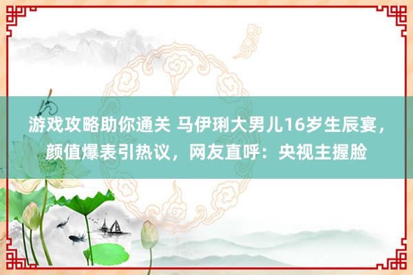 游戏攻略助你通关 马伊琍大男儿16岁生辰宴，颜值爆表引热议，网友直呼：央视主握脸