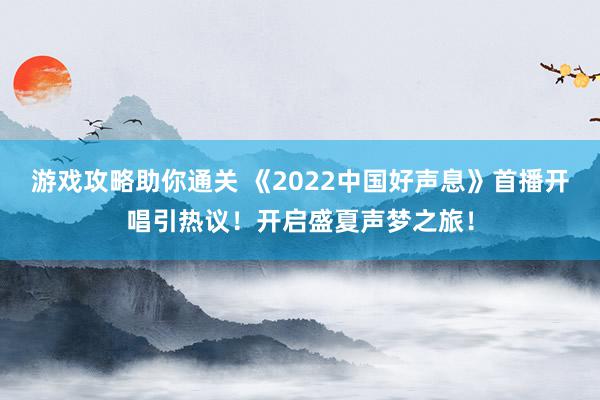 游戏攻略助你通关 《2022中国好声息》首播开唱引热议！开启盛夏声梦之旅！