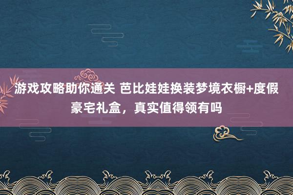 游戏攻略助你通关 芭比娃娃换装梦境衣橱+度假豪宅礼盒，真实值得领有吗