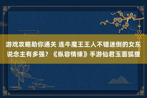 游戏攻略助你通关 连牛魔王王人不错迷倒的女东说念主有多强？《纵容情缘》手游仙君玉面狐狸