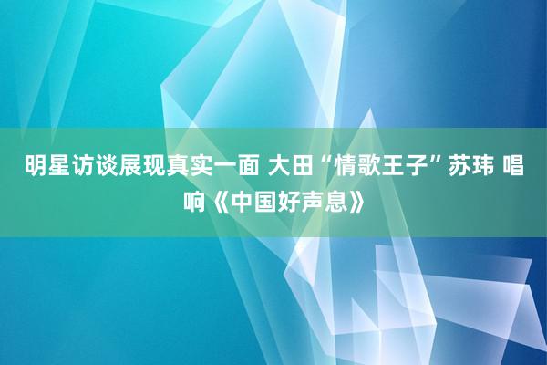 明星访谈展现真实一面 大田“情歌王子”苏玮 唱响《中国好声息》