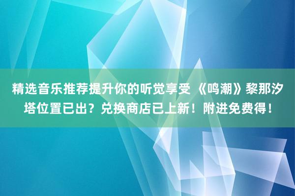 精选音乐推荐提升你的听觉享受 《鸣潮》黎那汐塔位置已出？兑换商店已上新！附进免费得！