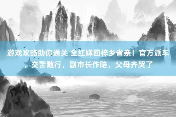 游戏攻略助你通关 全红婵回梓乡省亲！官方派车，交警随行，副市长作陪，父母齐哭了