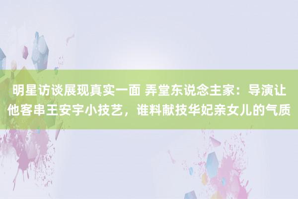 明星访谈展现真实一面 弄堂东说念主家：导演让他客串王安宇小技艺，谁料献技华妃亲女儿的气质