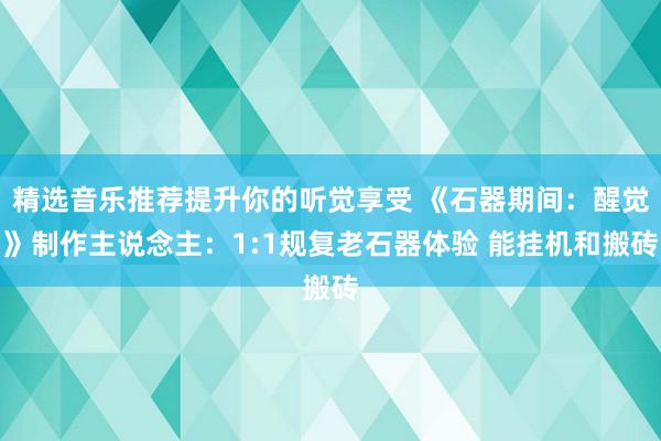 精选音乐推荐提升你的听觉享受 《石器期间：醒觉》制作主说念主：1:1规复老石器体验 能挂机和搬砖