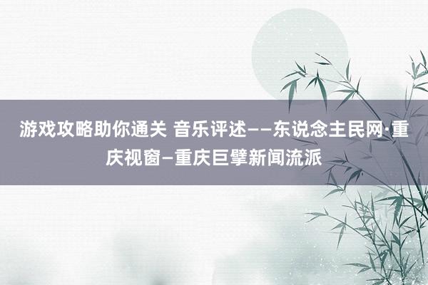 游戏攻略助你通关 音乐评述——东说念主民网·重庆视窗—重庆巨擘新闻流派