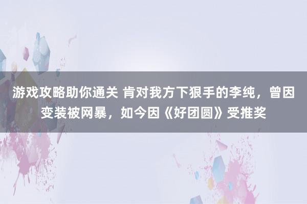 游戏攻略助你通关 肯对我方下狠手的李纯，曾因变装被网暴，如今因《好团圆》受推奖