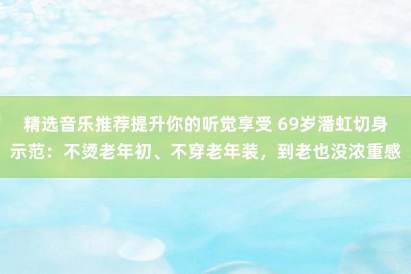 精选音乐推荐提升你的听觉享受 69岁潘虹切身示范：不烫老年初、不穿老年装，到老也没浓重感