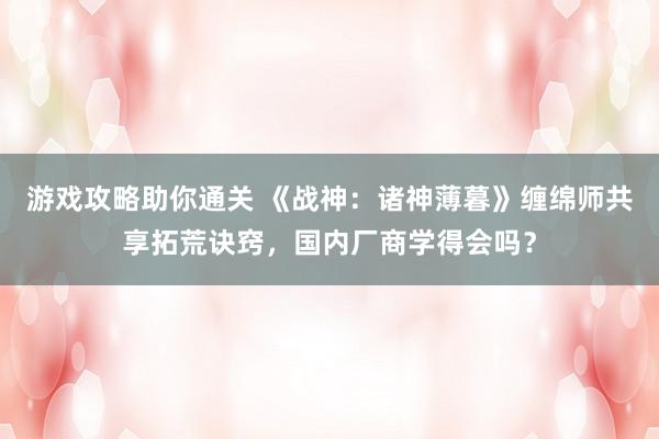 游戏攻略助你通关 《战神：诸神薄暮》缠绵师共享拓荒诀窍，国内厂商学得会吗？