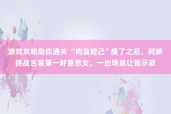 游戏攻略助你通关 “肉装妲己”瘦了之后，阿娇挑战古装第一好意思女，一出场就让我示寂