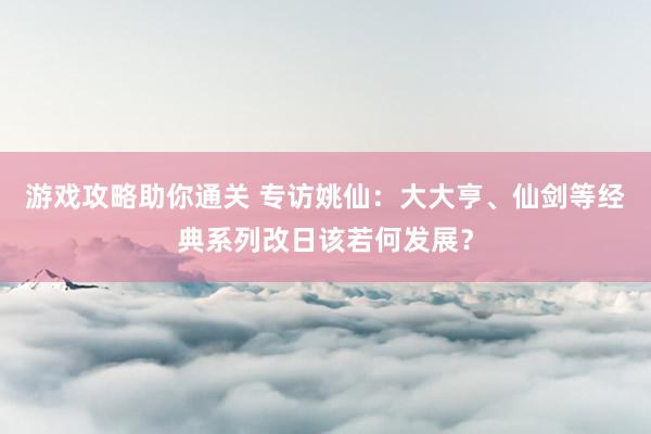 游戏攻略助你通关 专访姚仙：大大亨、仙剑等经典系列改日该若何发展？